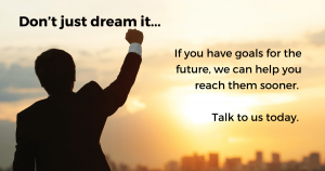 Don’t just dream it. If you have goals for the future, we can help you reach them sooner.  Talk to us today.